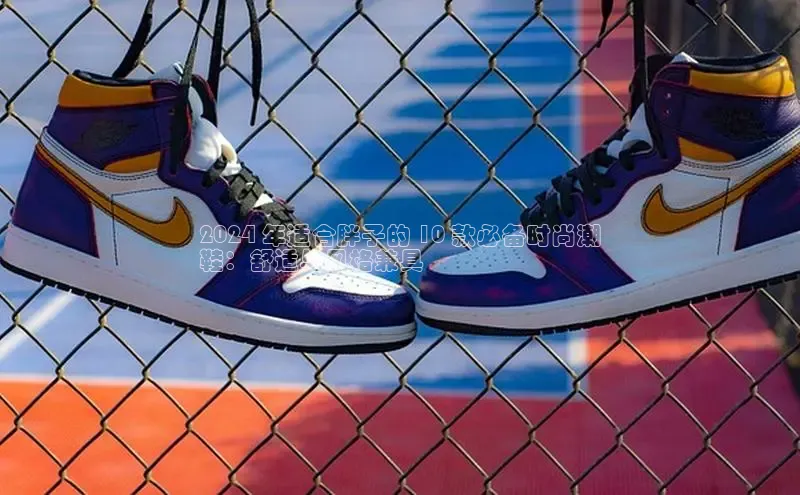 乐玩国际网址极氪智能科技2024 年适合胖子的 10 款必备时尚潮
鞋：舒适与风格兼具