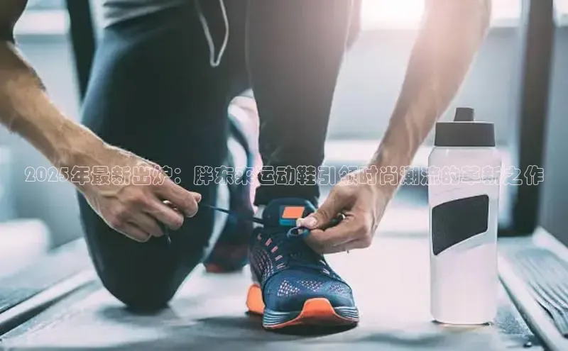 2025年最新出炉：胖东来运动鞋引领时尚潮流的革新之作